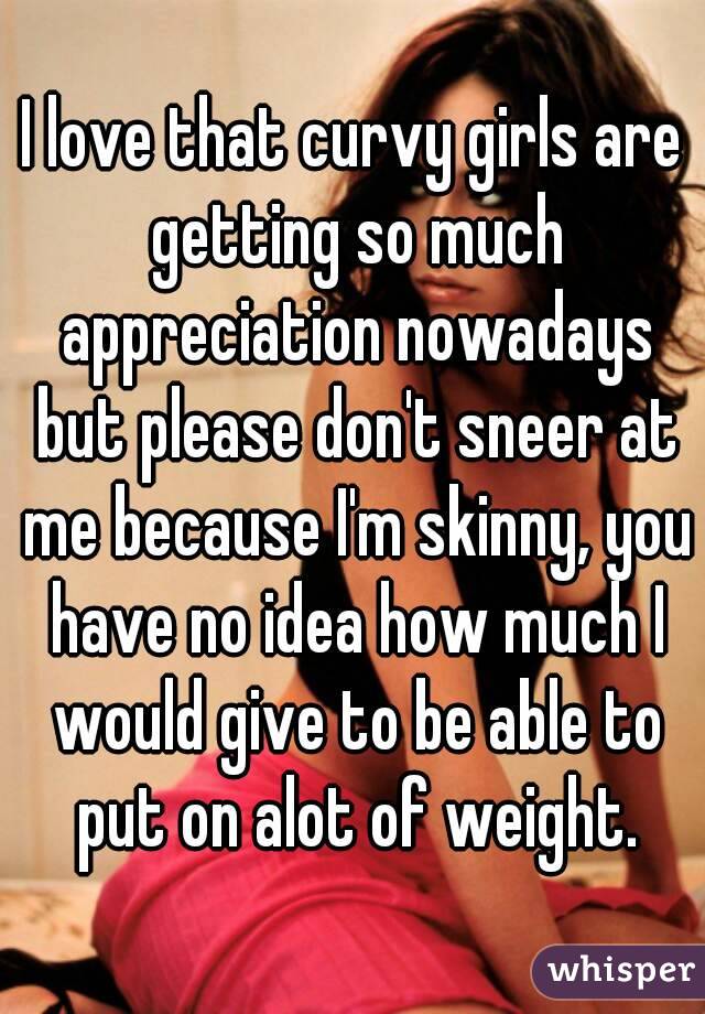 I love that curvy girls are getting so much appreciation nowadays but please don't sneer at me because I'm skinny, you have no idea how much I would give to be able to put on alot of weight.