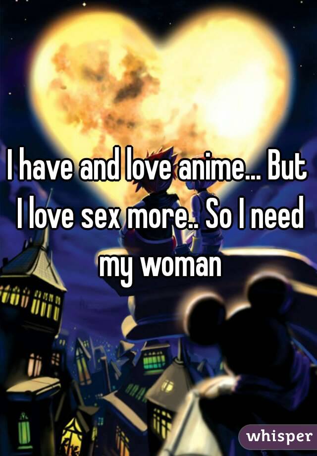 I have and love anime... But I love sex more.. So I need my woman