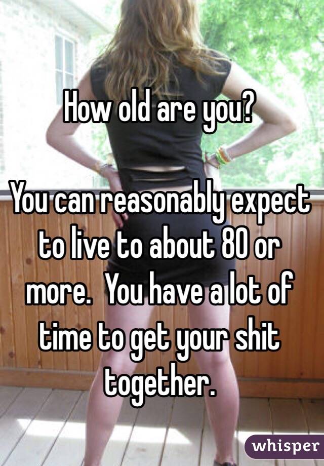 How old are you?

You can reasonably expect to live to about 80 or more.  You have a lot of time to get your shit together.