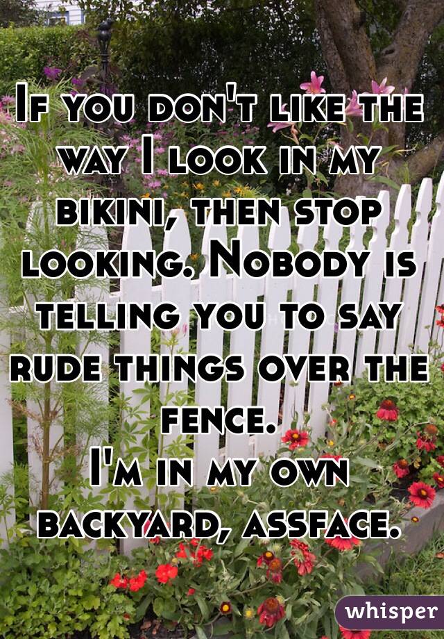 If you don't like the way I look in my bikini, then stop looking. Nobody is telling you to say rude things over the fence. 
I'm in my own backyard, assface.