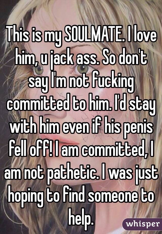 This is my SOULMATE. I love him, u jack ass. So don't say I'm not fucking committed to him. I'd stay with him even if his penis fell off! I am committed, I am not pathetic. I was just hoping to find someone to help. 
