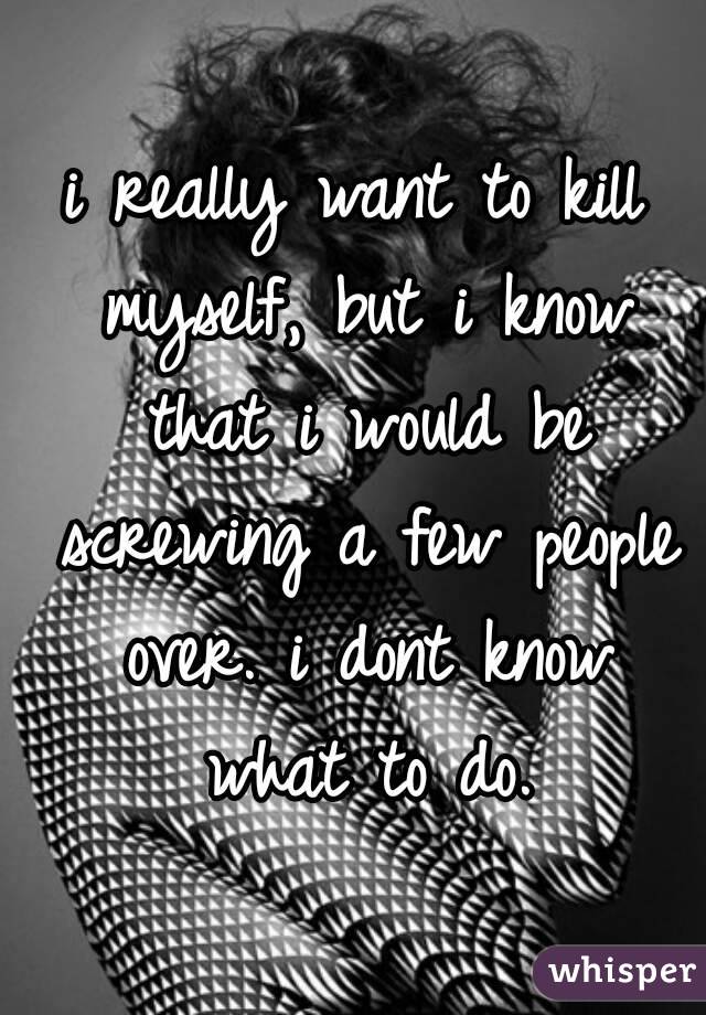 i really want to kill myself, but i know that i would be screwing a few people over. i dont know what to do.