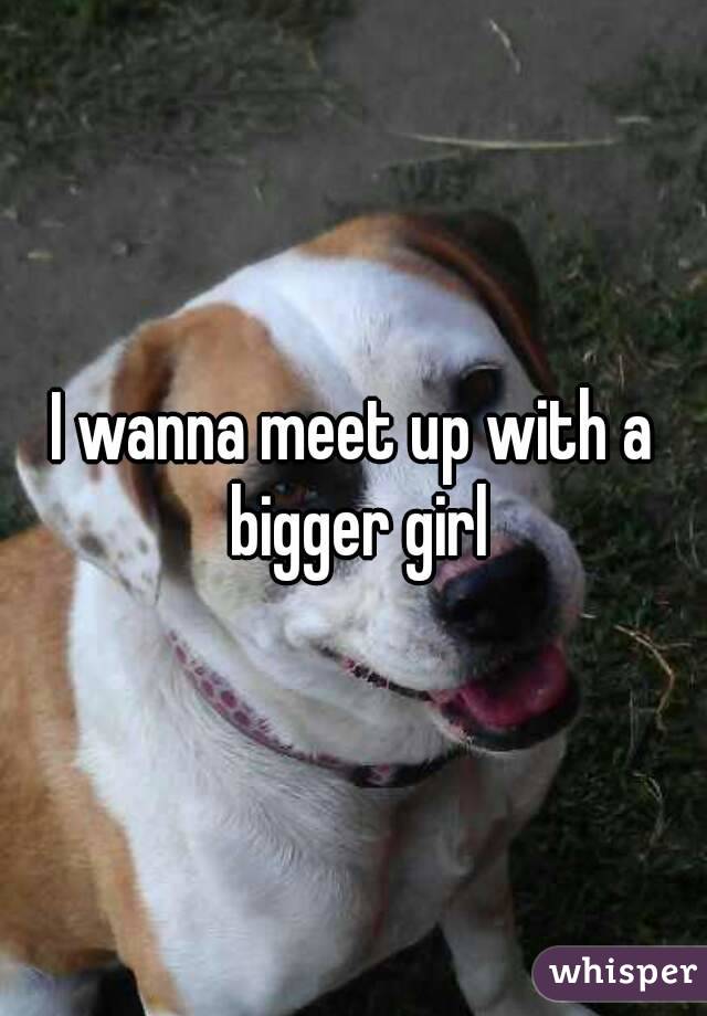 I wanna meet up with a bigger girl