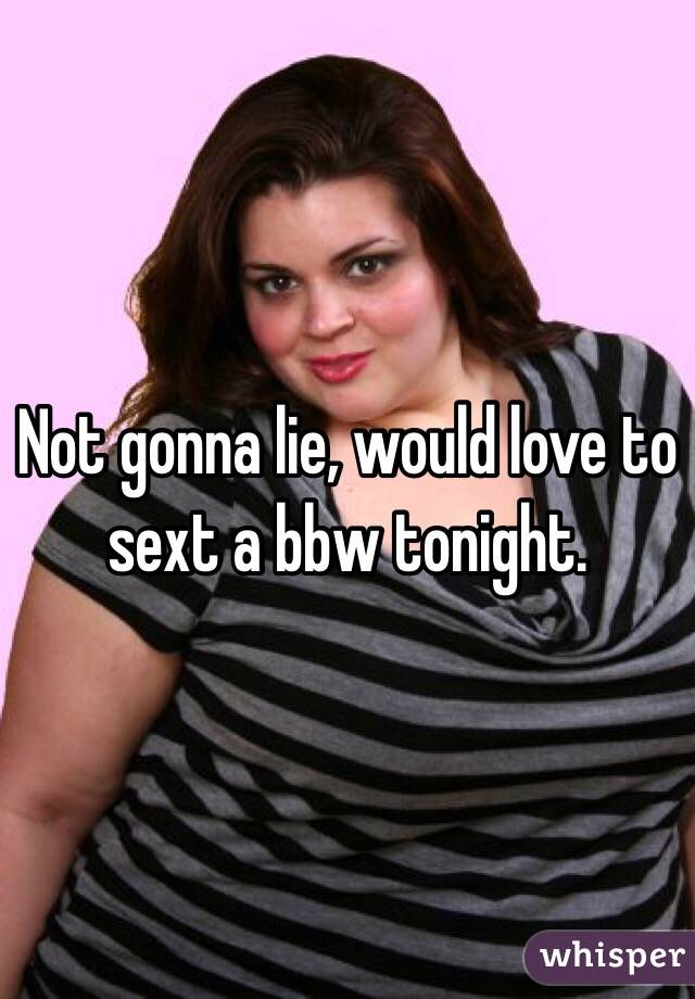 Not gonna lie, would love to sext a bbw tonight.