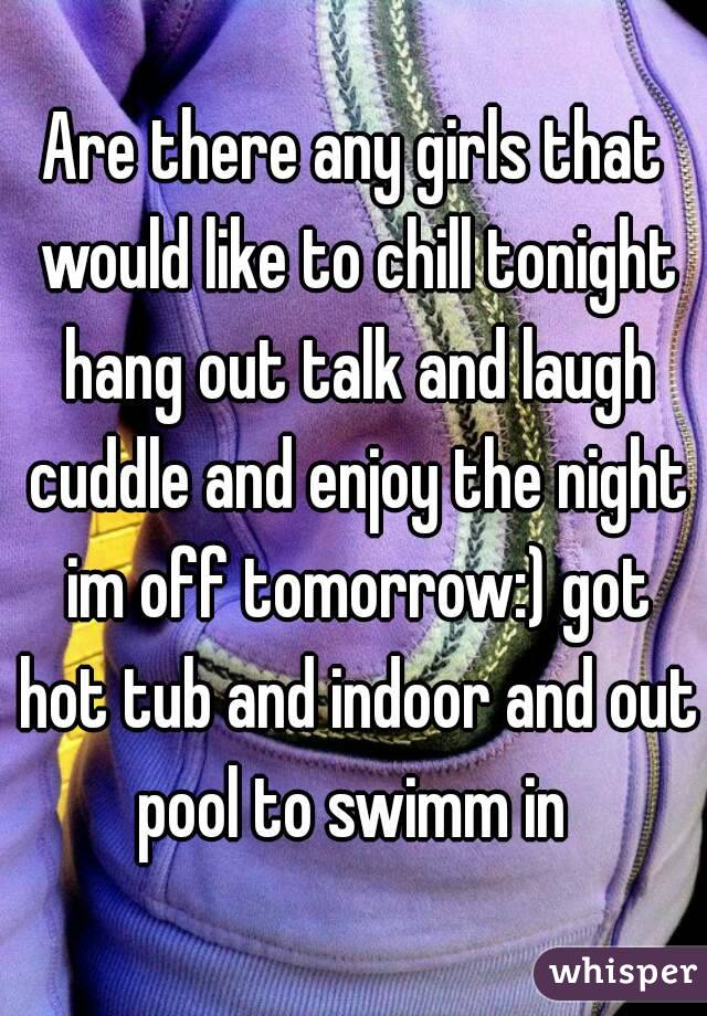 Are there any girls that would like to chill tonight hang out talk and laugh cuddle and enjoy the night im off tomorrow:) got hot tub and indoor and out pool to swimm in 