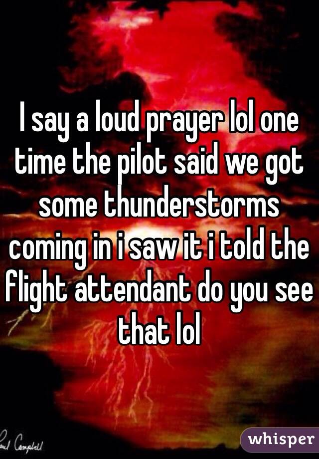 I say a loud prayer lol one time the pilot said we got some thunderstorms coming in i saw it i told the flight attendant do you see that lol