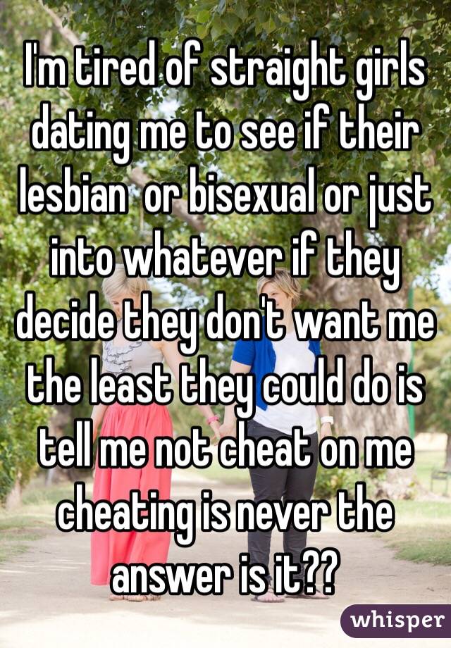 I'm tired of straight girls dating me to see if their lesbian  or bisexual or just into whatever if they decide they don't want me the least they could do is tell me not cheat on me cheating is never the answer is it??