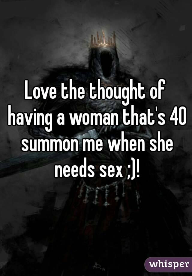 Love the thought of having a woman that's 40 summon me when she needs sex ;)!
