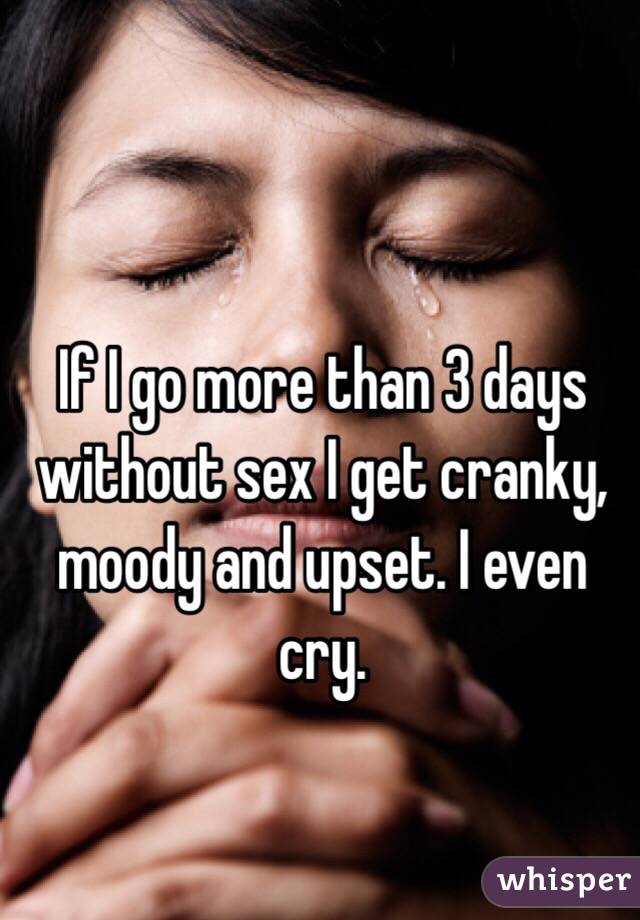 If I go more than 3 days without sex I get cranky, moody and upset. I even cry. 