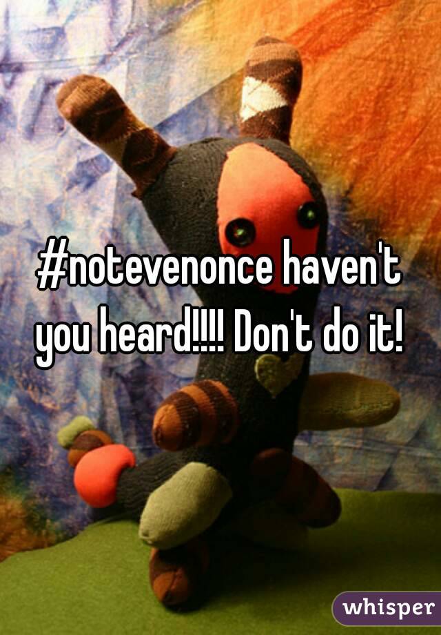 #notevenonce haven't you heard!!!! Don't do it! 