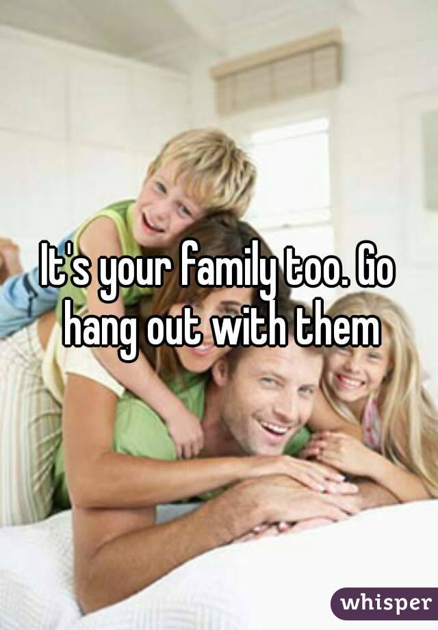 It's your family too. Go hang out with them