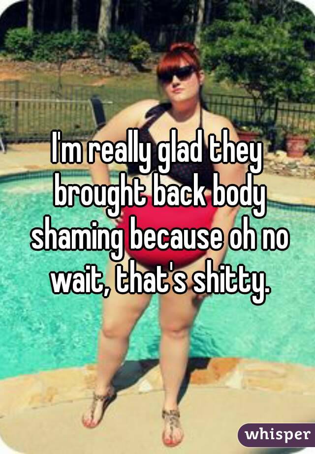 I'm really glad they brought back body shaming because oh no wait, that's shitty.