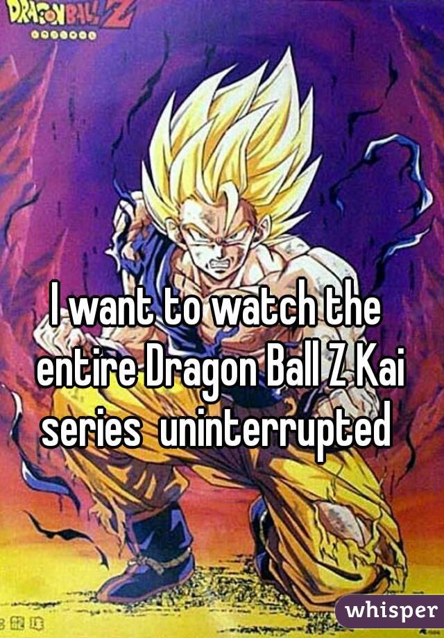 I want to watch the entire Dragon Ball Z Kai series  uninterrupted 
