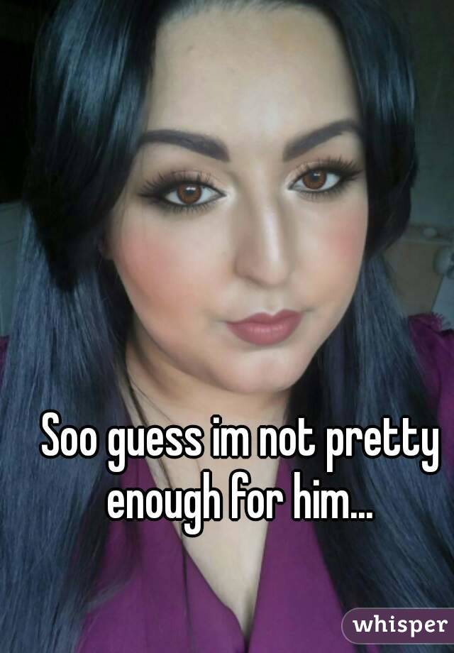 Soo guess im not pretty enough for him... 