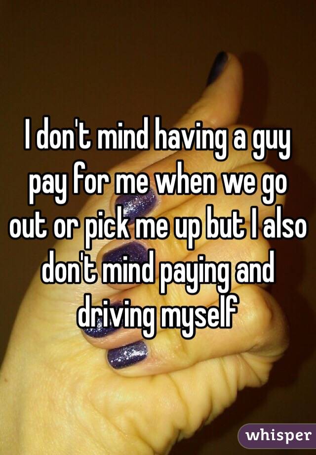 I don't mind having a guy pay for me when we go out or pick me up but I also don't mind paying and driving myself