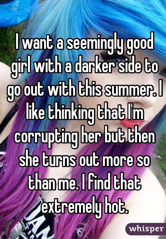 I want a seemingly good girl with a darker side to go out with this summer. I like thinking that I'm corrupting her but then she turns out more so than me. I find that extremely hot. 