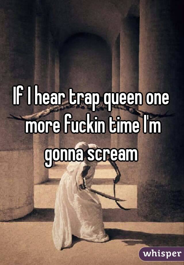If I hear trap queen one more fuckin time I'm gonna scream 