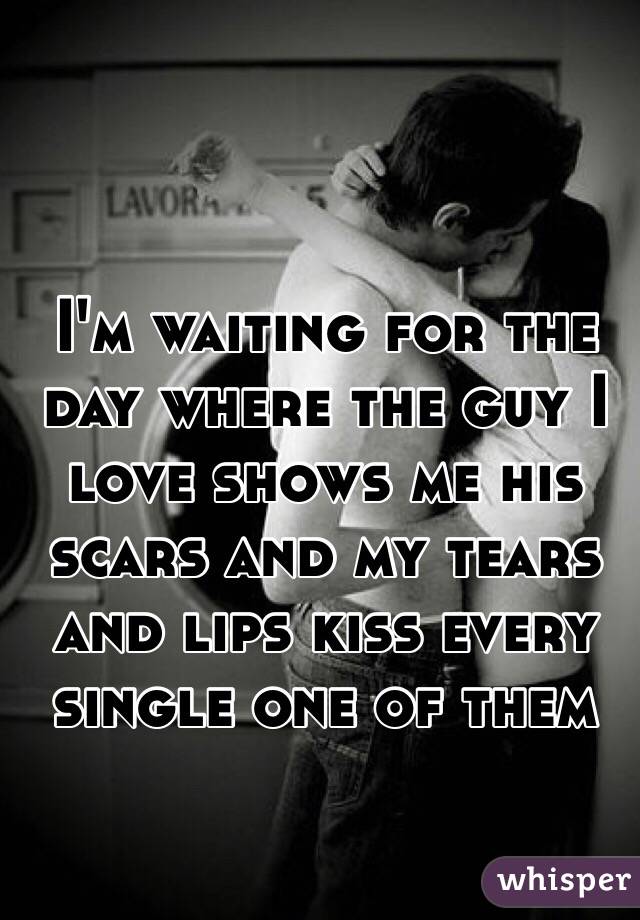I'm waiting for the day where the guy I love shows me his scars and my tears and lips kiss every single one of them