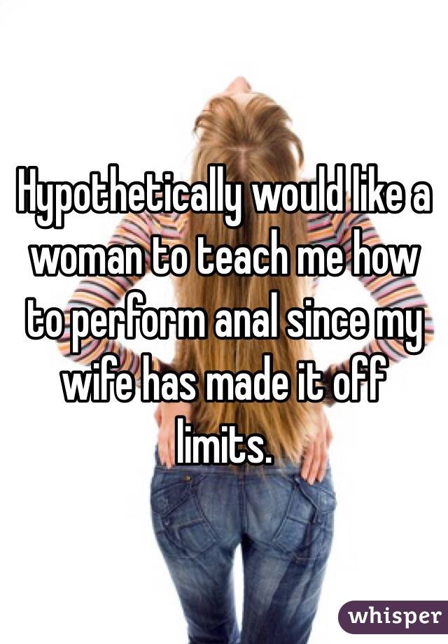 Hypothetically would like a woman to teach me how to perform anal since my wife has made it off limits.