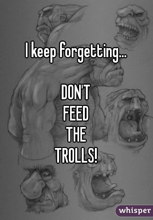 I keep forgetting...

DON'T
FEED
THE
TROLLS!