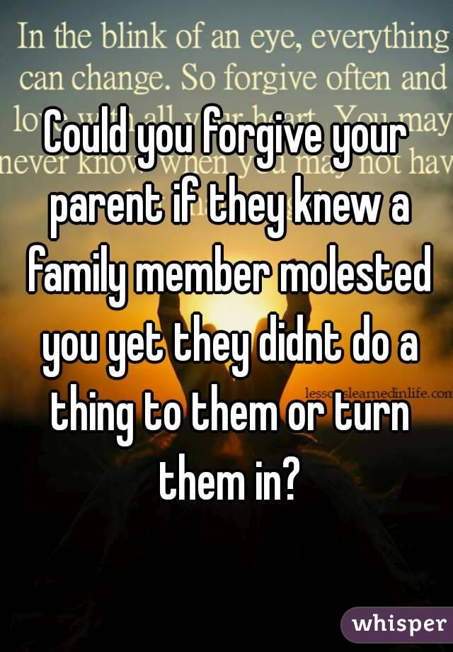 Could you forgive your parent if they knew a family member molested you yet they didnt do a thing to them or turn them in?