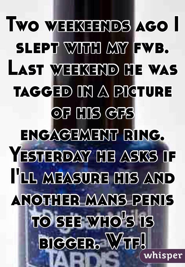 Two weekeends ago I slept with my fwb.
Last weekend he was tagged in a picture of his gfs engagement ring.
Yesterday he asks if I'll measure his and another mans penis to see who's is bigger. Wtf!