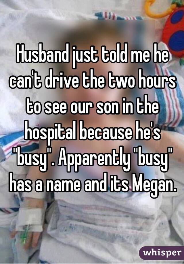 Husband just told me he can't drive the two hours to see our son in the hospital because he's "busy". Apparently "busy" has a name and its Megan. 