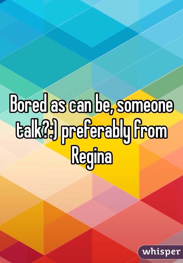 Bored as can be, someone talk?:) preferably from Regina 