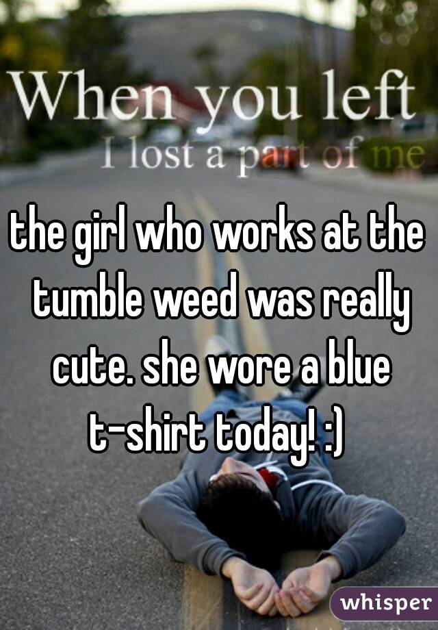 the girl who works at the tumble weed was really cute. she wore a blue t-shirt today! :) 