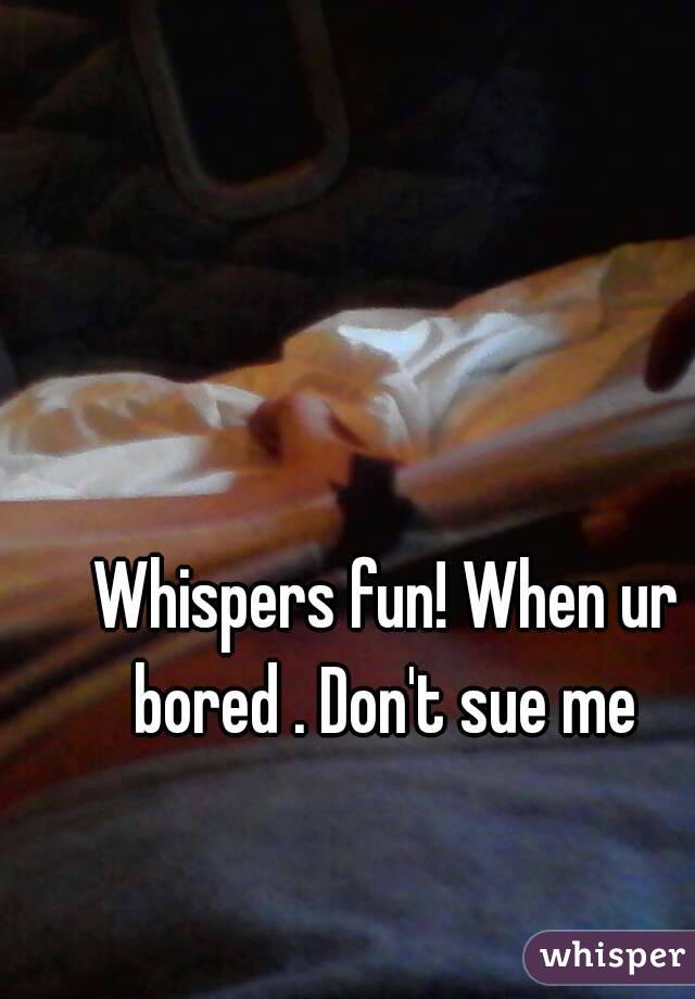 Whispers fun! When ur bored . Don't sue me 