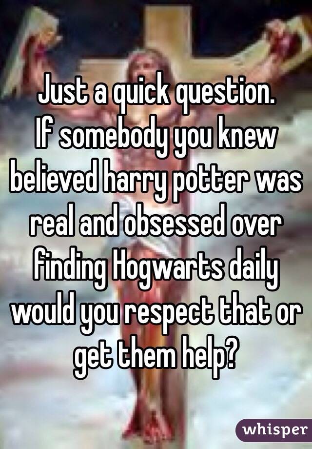 Just a quick question.
If somebody you knew believed harry potter was real and obsessed over finding Hogwarts daily would you respect that or get them help? 