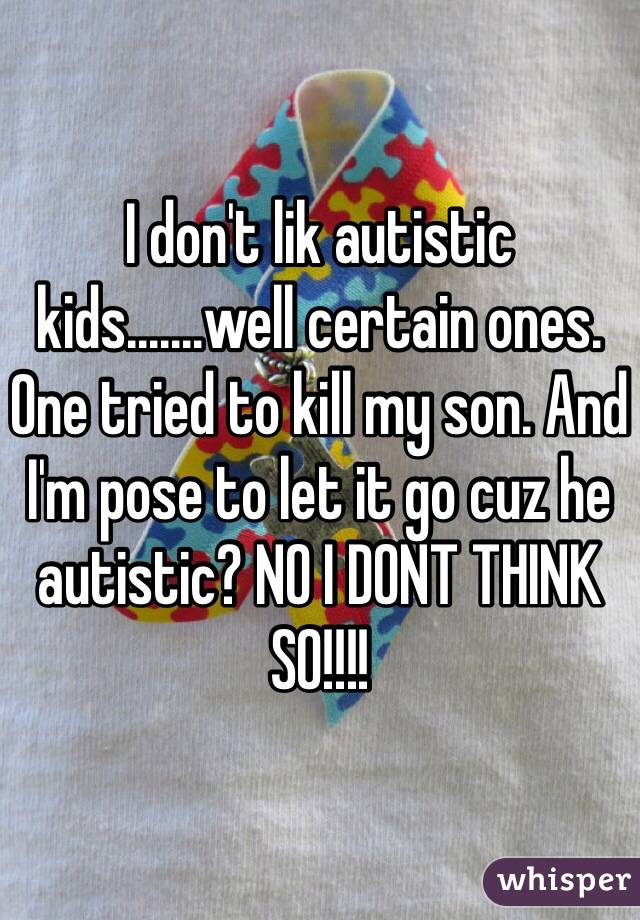 I don't lik autistic kids.......well certain ones. 
One tried to kill my son. And I'm pose to let it go cuz he autistic? NO I DONT THINK SO!!!! 