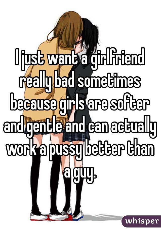 I just want a girlfriend really bad sometimes because girls are softer and gentle and can actually work a pussy better than a guy.
