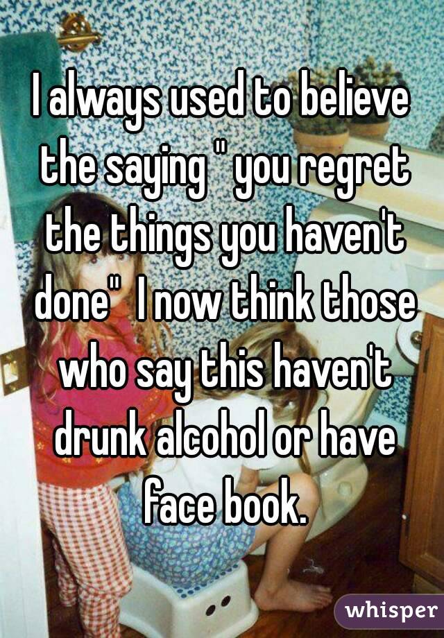 I always used to believe the saying " you regret the things you haven't done"  I now think those who say this haven't drunk alcohol or have face book.