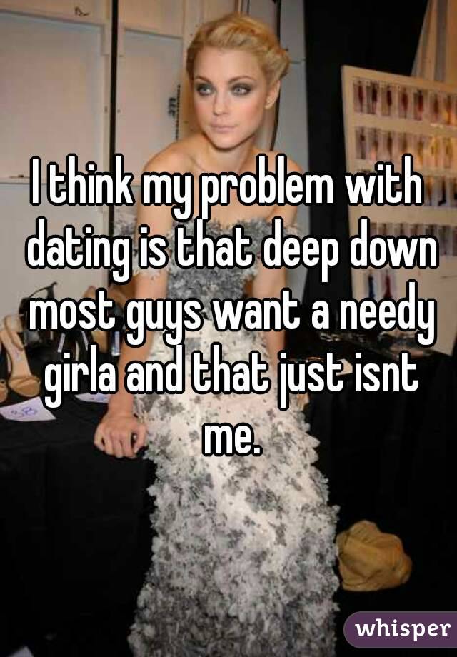 I think my problem with dating is that deep down most guys want a needy girla and that just isnt me.
