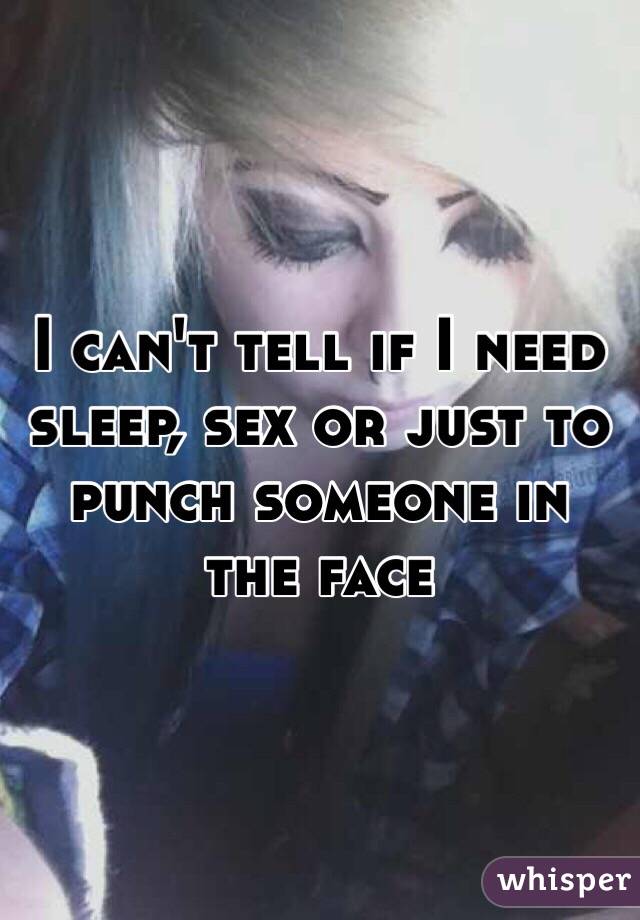 I can't tell if I need sleep, sex or just to punch someone in the face 