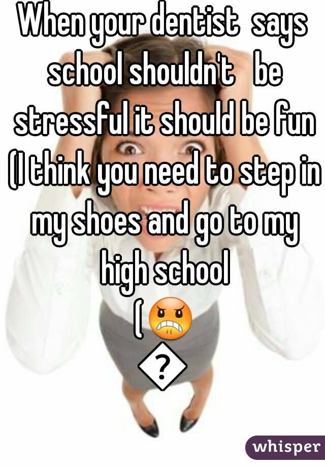 When your dentist  says school shouldn't   be stressful it should be fun (I think you need to step in my shoes and go to my high school (😠😭