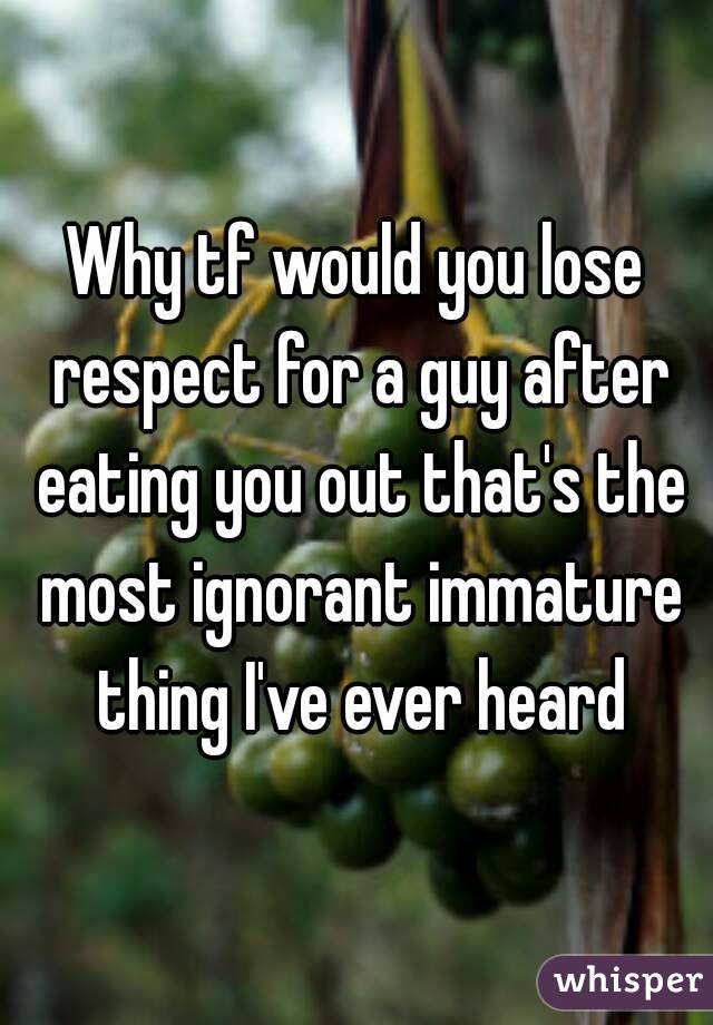 Why tf would you lose respect for a guy after eating you out that's the most ignorant immature thing I've ever heard