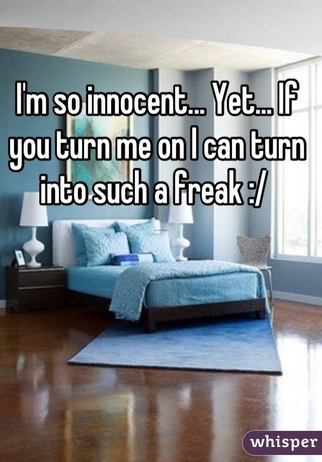 I'm so innocent... Yet... If you turn me on I can turn into such a freak :/ 