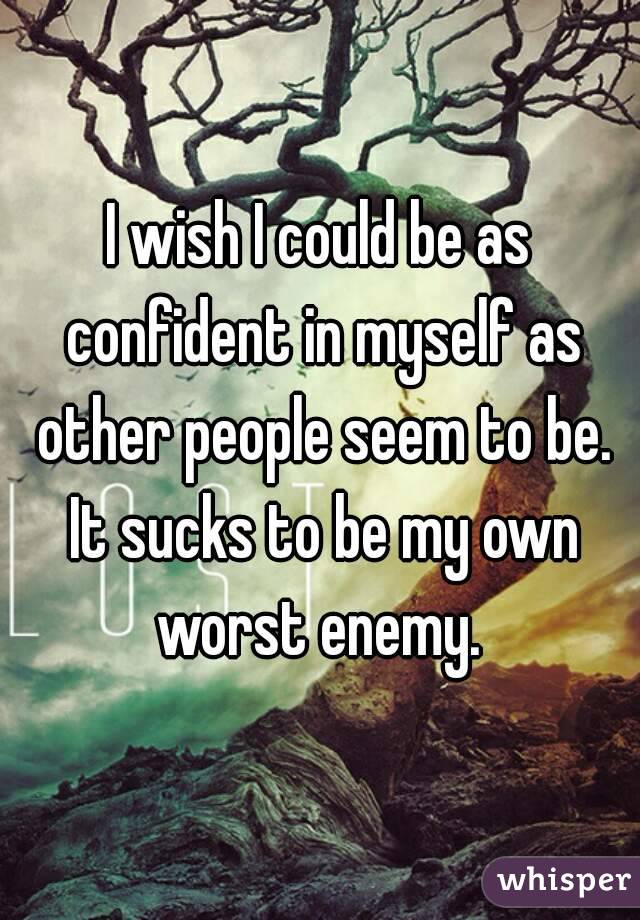 I wish I could be as confident in myself as other people seem to be. It sucks to be my own worst enemy. 