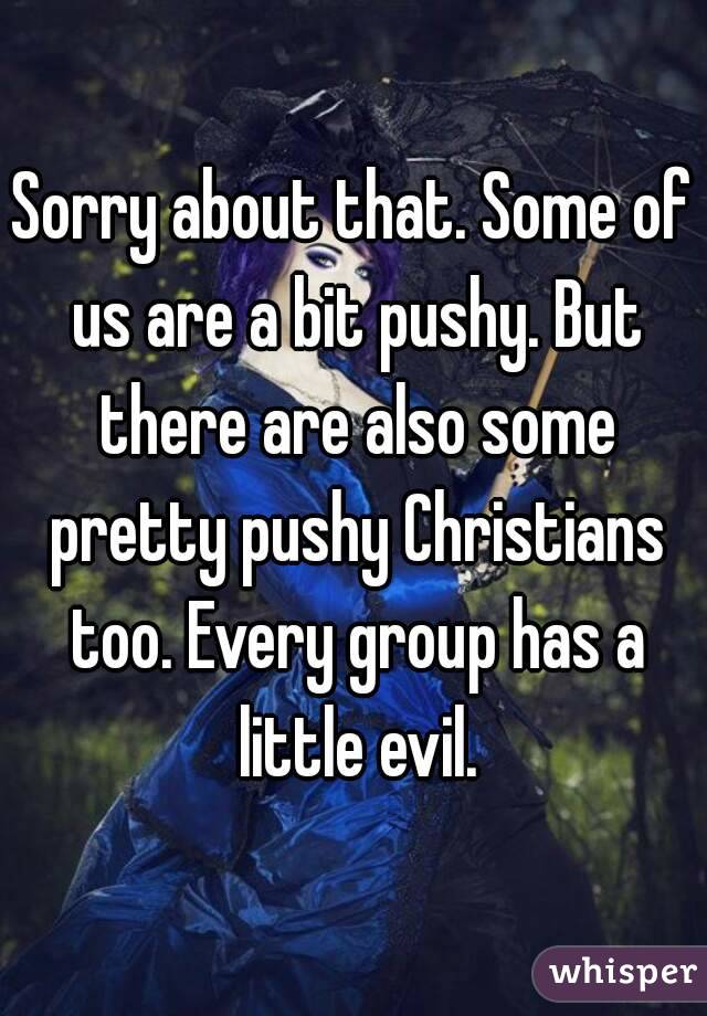 Sorry about that. Some of us are a bit pushy. But there are also some pretty pushy Christians too. Every group has a little evil.