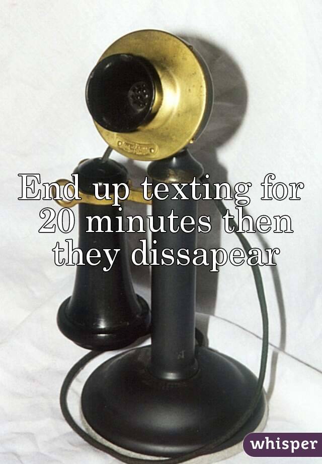 End up texting for 20 minutes then they dissapear