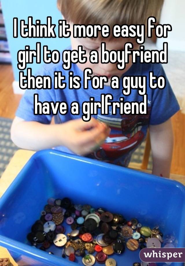 I think it more easy for girl to get a boyfriend then it is for a guy to have a girlfriend 