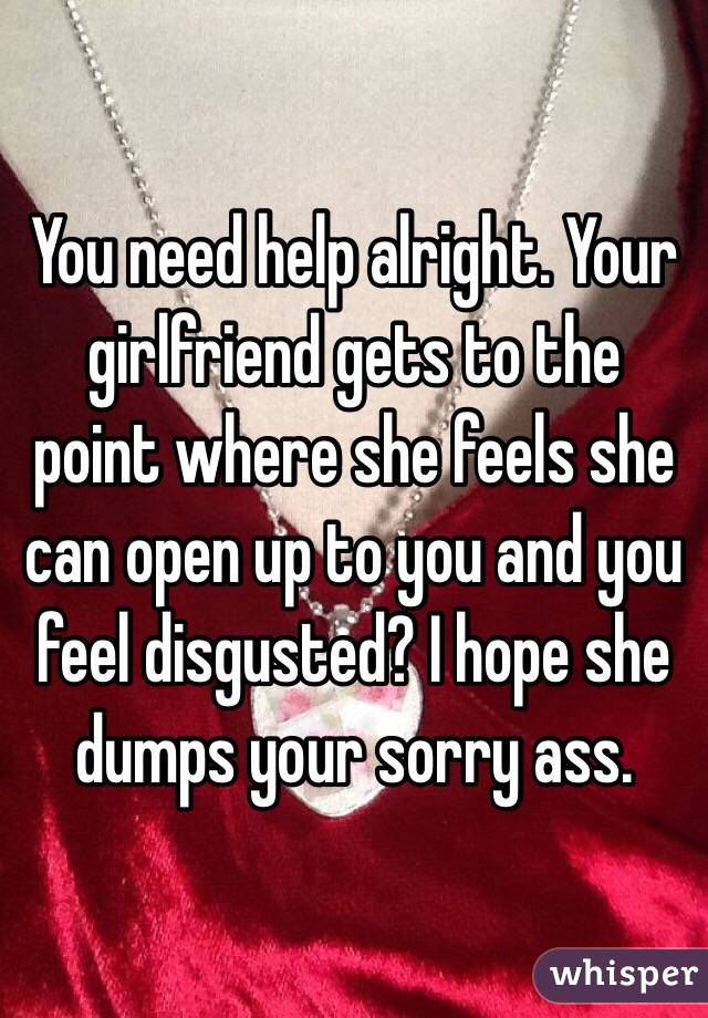 You need help alright. Your girlfriend gets to the point where she feels she can open up to you and you feel disgusted? I hope she dumps your sorry ass.
