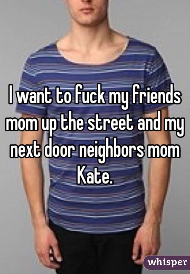 I want to fuck my friends mom up the street and my next door neighbors mom Kate. 