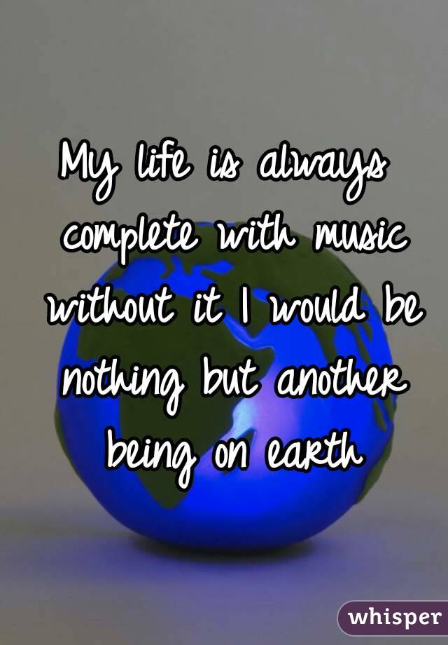 My life is always complete with music without it I would be nothing but another being on earth