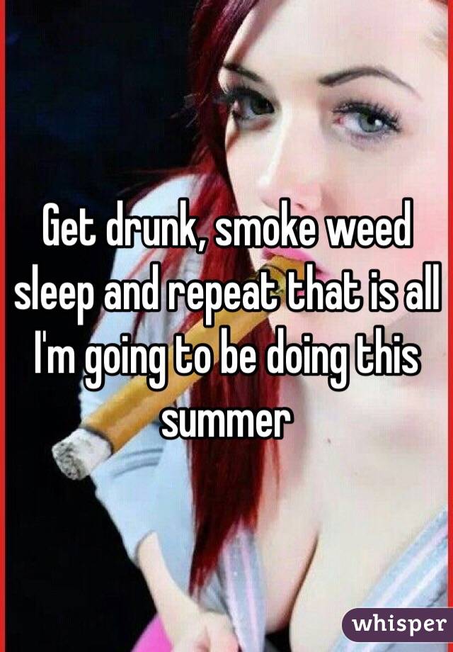Get drunk, smoke weed sleep and repeat that is all I'm going to be doing this summer 