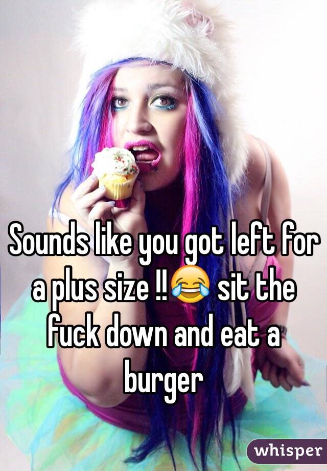 Sounds like you got left for a plus size !!😂 sit the fuck down and eat a burger
