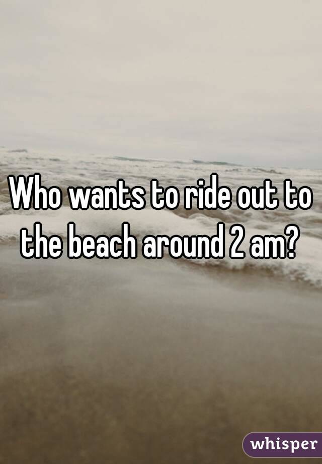 Who wants to ride out to the beach around 2 am? 