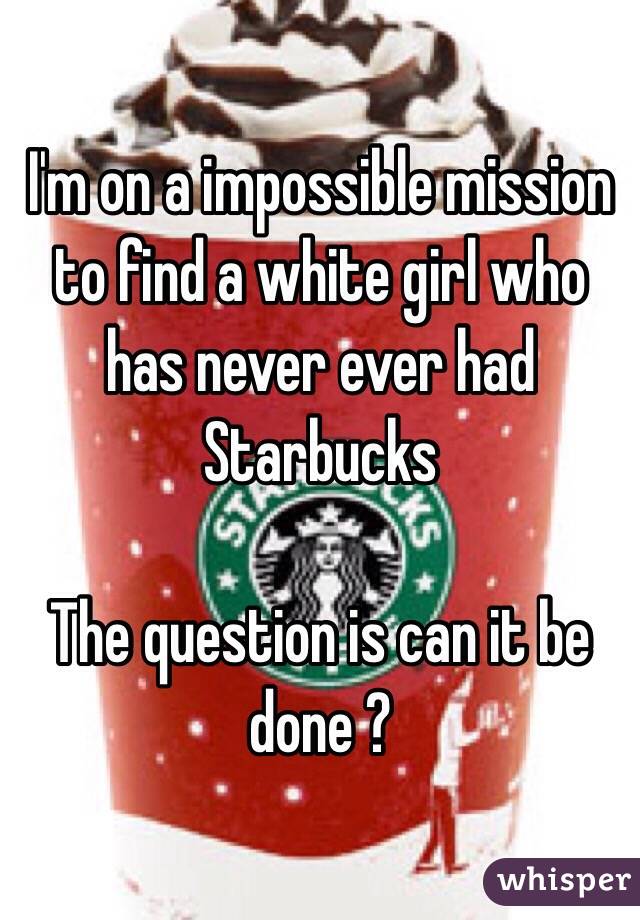 I'm on a impossible mission to find a white girl who has never ever had Starbucks 

The question is can it be done ?
